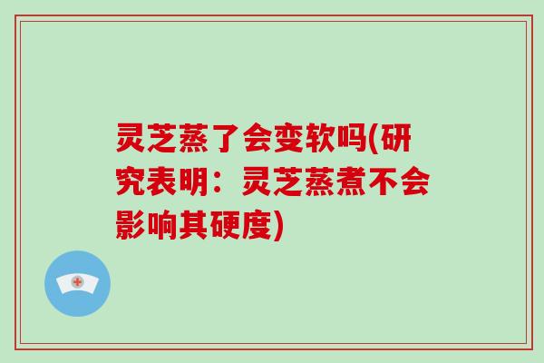 灵芝蒸了会变软吗(研究表明：灵芝蒸煮不会影响其硬度)