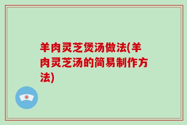 羊肉灵芝煲汤做法(羊肉灵芝汤的简易制作方法)