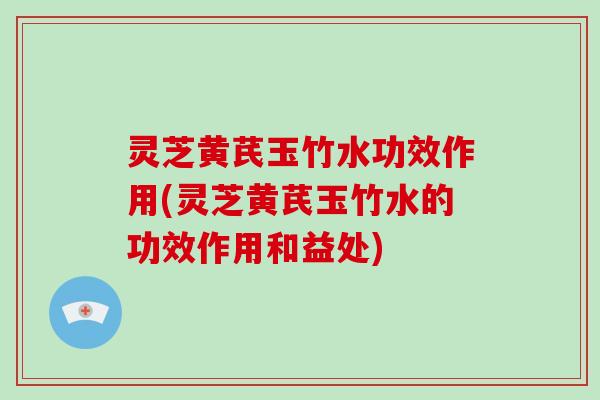 灵芝黄芪玉竹水功效作用(灵芝黄芪玉竹水的功效作用和益处)