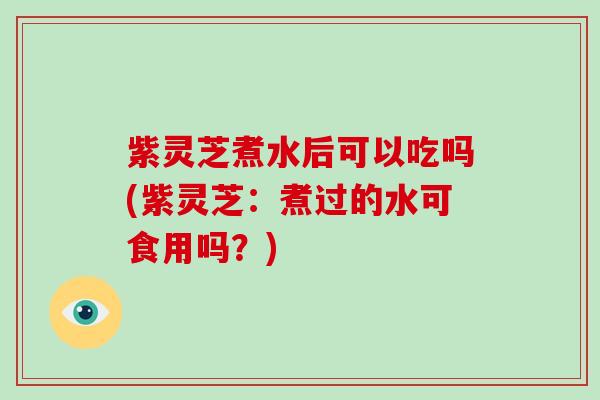 紫灵芝煮水后可以吃吗(紫灵芝：煮过的水可食用吗？)