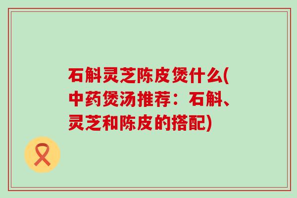 石斛灵芝陈皮煲什么(煲汤推荐：石斛、灵芝和陈皮的搭配)