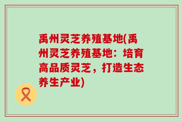 禹州灵芝养殖基地(禹州灵芝养殖基地：培育高品质灵芝，打造生态养生产业)