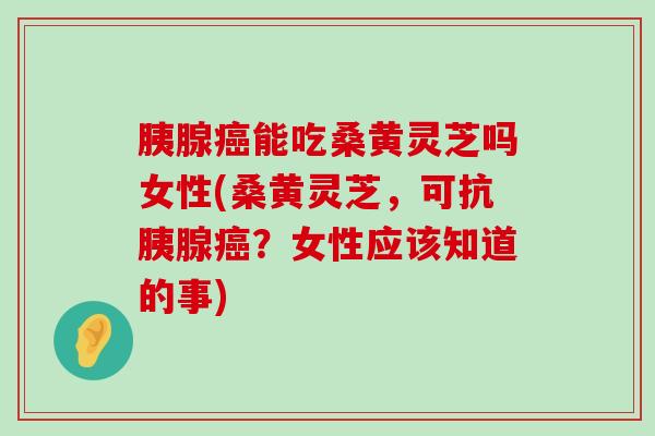 胰腺能吃桑黄灵芝吗女性(桑黄灵芝，可抗胰腺？女性应该知道的事)