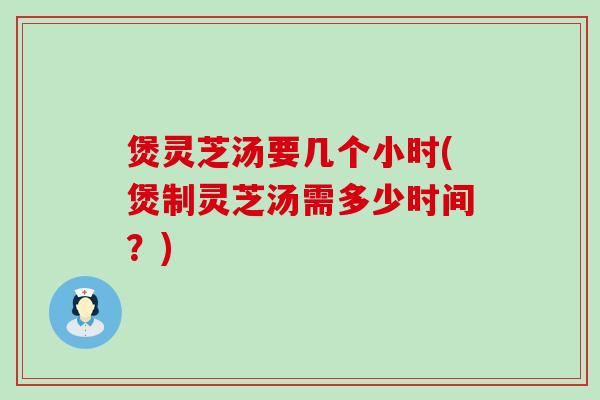 煲灵芝汤要几个小时(煲制灵芝汤需多少时间？)