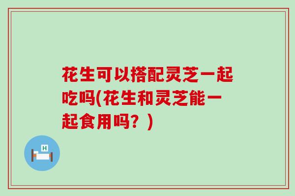 花生可以搭配灵芝一起吃吗(花生和灵芝能一起食用吗？)