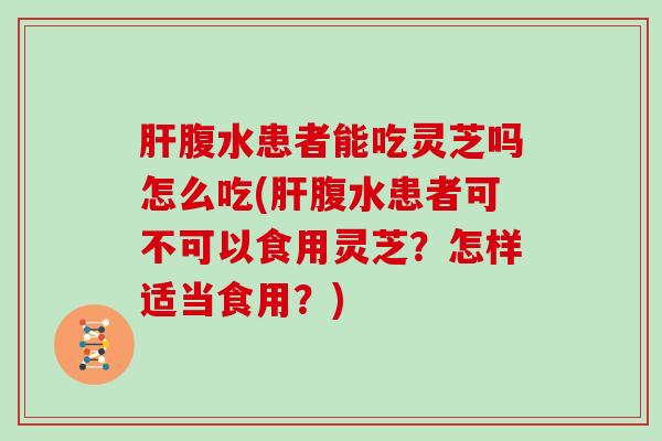 腹水患者能吃灵芝吗怎么吃(腹水患者可不可以食用灵芝？怎样适当食用？)