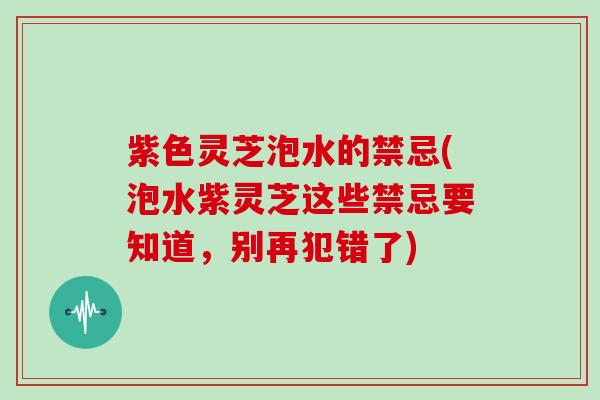 紫色灵芝泡水的禁忌(泡水紫灵芝这些禁忌要知道，别再犯错了)