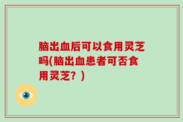 脑出后可以食用灵芝吗(脑出患者可否食用灵芝？)