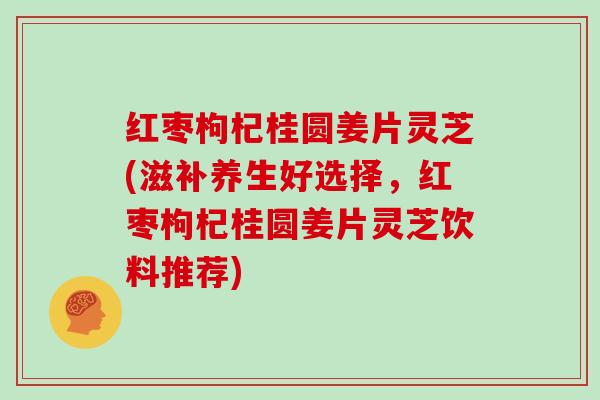 红枣枸杞桂圆姜片灵芝(滋补养生好选择，红枣枸杞桂圆姜片灵芝饮料推荐)