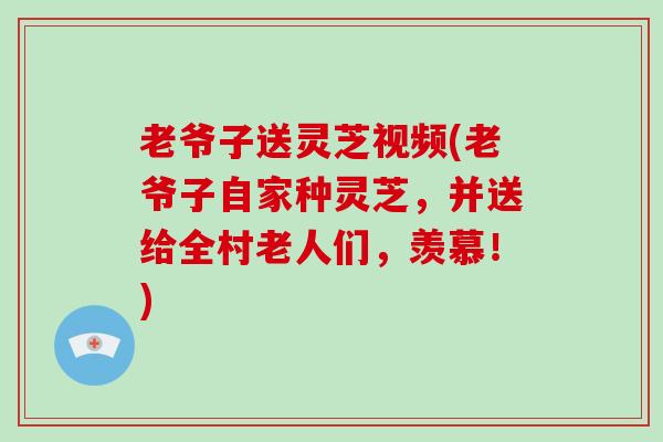 老爷子送灵芝视频(老爷子自家种灵芝，并送给全村老人们，羡慕！)