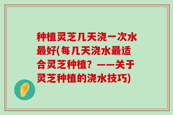 种植灵芝几天浇一次水好(每几天浇水适合灵芝种植？——关于灵芝种植的浇水技巧)