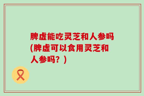 脾虚能吃灵芝和人参吗(脾虚可以食用灵芝和人参吗？)