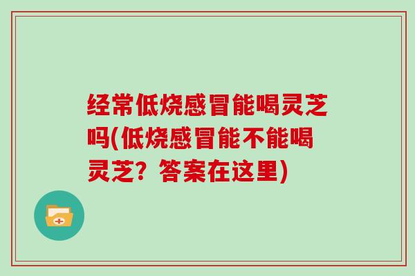 经常低烧能喝灵芝吗(低烧能不能喝灵芝？答案在这里)