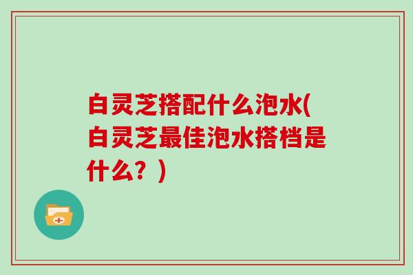 白灵芝搭配什么泡水(白灵芝佳泡水搭档是什么？)