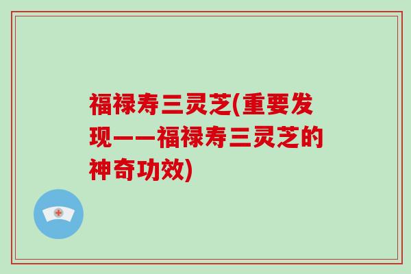 福禄寿三灵芝(重要发现——福禄寿三灵芝的神奇功效)