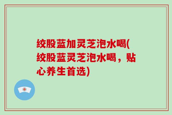 绞股蓝加灵芝泡水喝(绞股蓝灵芝泡水喝，贴心养生首选)