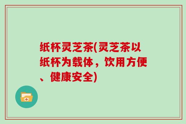 纸杯灵芝茶(灵芝茶以纸杯为载体，饮用方便、健康安全)