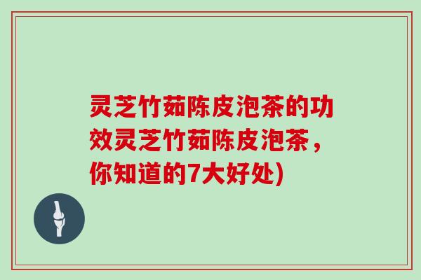 灵芝竹茹陈皮泡茶的功效灵芝竹茹陈皮泡茶，你知道的7大好处)