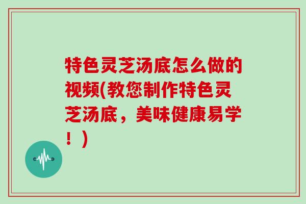 特色灵芝汤底怎么做的视频(教您制作特色灵芝汤底，美味健康易学！)