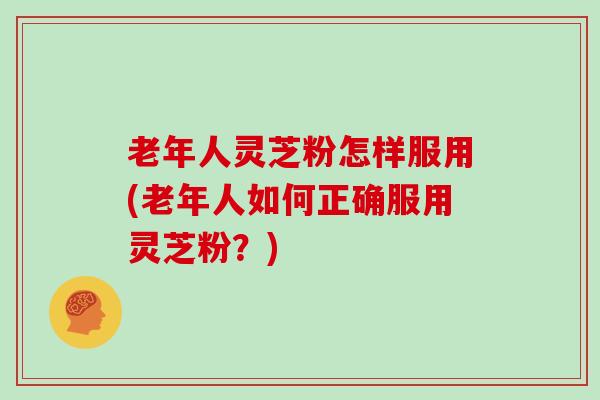 老年人灵芝粉怎样服用(老年人如何正确服用灵芝粉？)