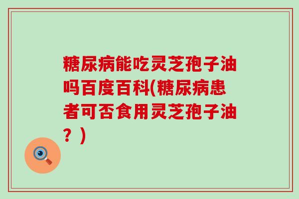 能吃灵芝孢子油吗百度百科(患者可否食用灵芝孢子油？)