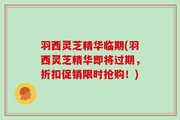 羽西灵芝精华临期(羽西灵芝精华即将过期，折扣促销限时抢购！)