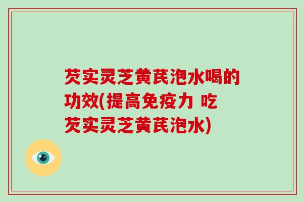 芡实灵芝黄芪泡水喝的功效(提高免疫力 吃芡实灵芝黄芪泡水)