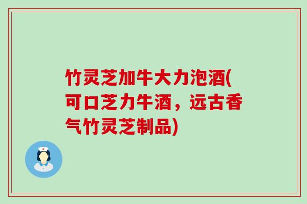 竹灵芝加牛大力泡酒(可口芝力牛酒，远古香气竹灵芝制品)