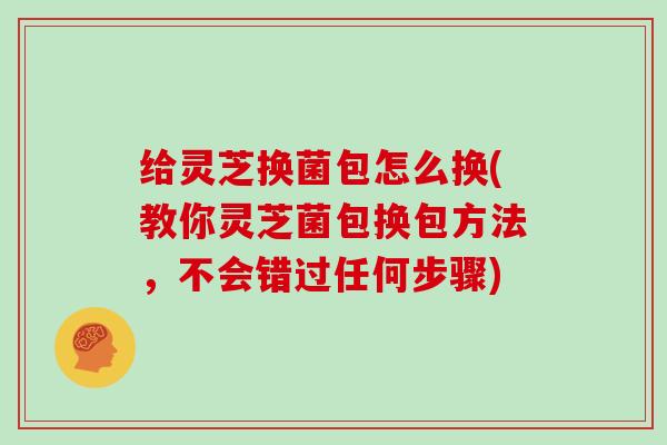 给灵芝换菌包怎么换(教你灵芝菌包换包方法，不会错过任何步骤)