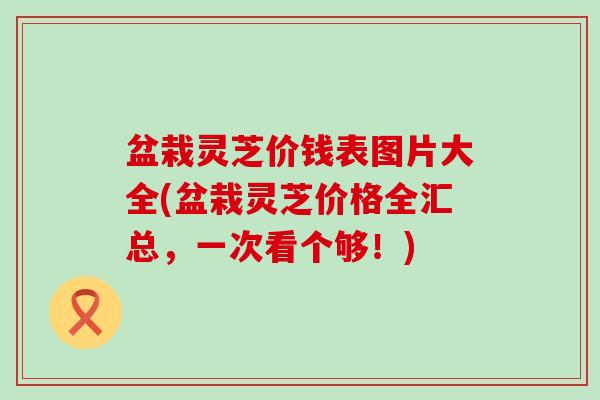 盆栽灵芝价钱表图片大全(盆栽灵芝价格全汇总，一次看个够！)