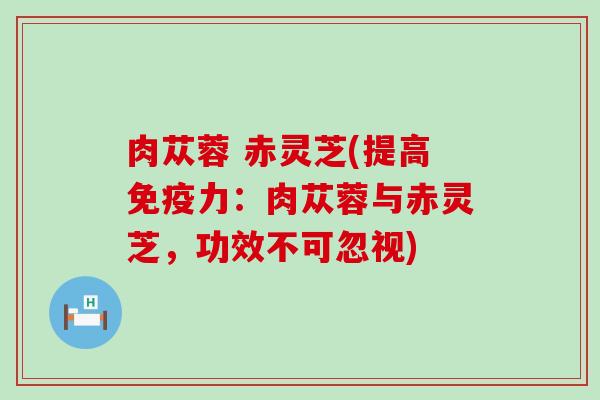 肉苁蓉 赤灵芝(提高免疫力：肉苁蓉与赤灵芝，功效不可忽视)