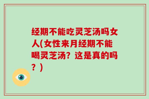 经期不能吃灵芝汤吗女人(女性来期不能喝灵芝汤？这是真的吗？)