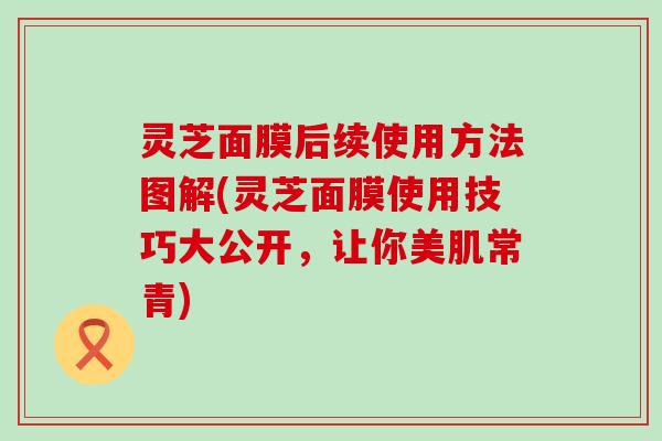 灵芝面膜后续使用方法图解(灵芝面膜使用技巧大公开，让你美肌常青)