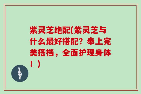 紫灵芝绝配(紫灵芝与什么好搭配？奉上完美搭档，全面护理身体！)