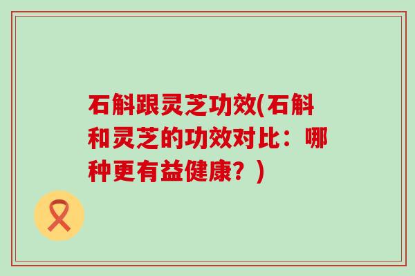 石斛跟灵芝功效(石斛和灵芝的功效对比：哪种更有益健康？)