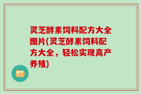 灵芝酵素饲料配方大全图片(灵芝酵素饲料配方大全，轻松实现高产养殖)