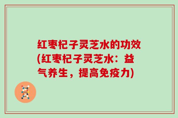 红枣杞子灵芝水的功效(红枣杞子灵芝水：益气养生，提高免疫力)