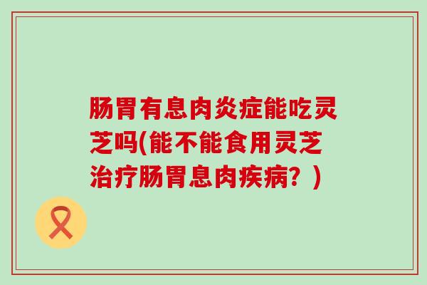 肠胃有息肉能吃灵芝吗(能不能食用灵芝肠胃息肉？)