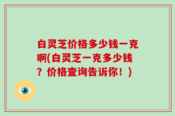 白灵芝价格多少钱一克啊(白灵芝一克多少钱？价格查询告诉你！)