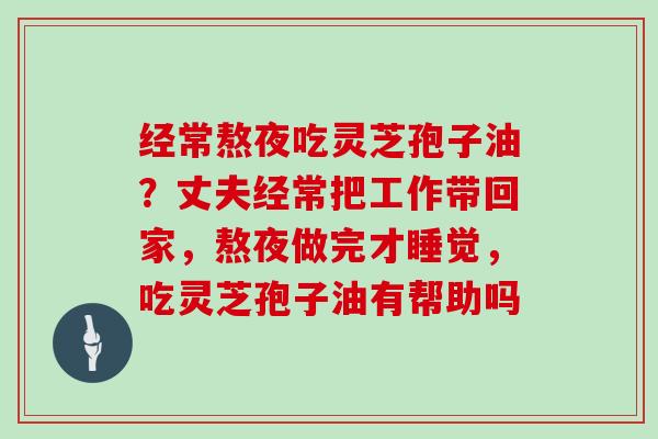 经常熬夜吃灵芝孢子油？丈夫经常把工作带回家，熬夜做完才睡觉，吃灵芝孢子油有帮助吗