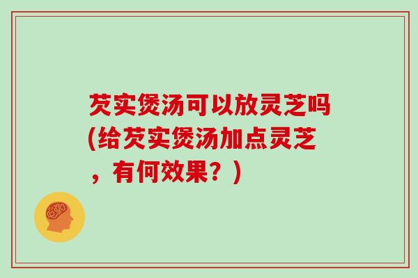 芡实煲汤可以放灵芝吗(给芡实煲汤加点灵芝，有何效果？)