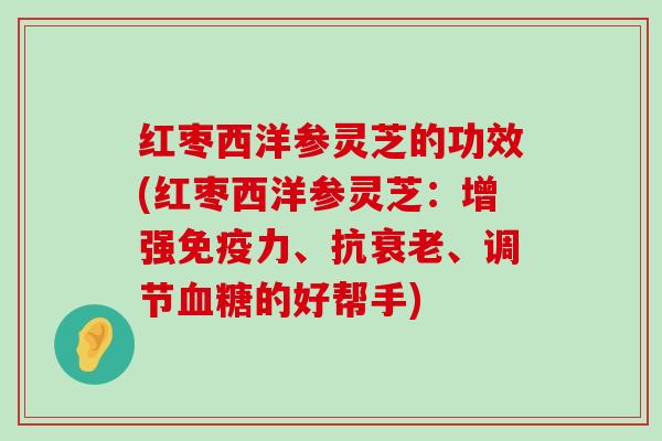 红枣西洋参灵芝的功效(红枣西洋参灵芝：增强免疫力、抗、调节的好帮手)