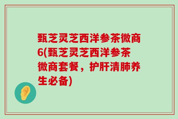 甄芝灵芝西洋参茶微商6(甄芝灵芝西洋参茶微商套餐，清养生必备)