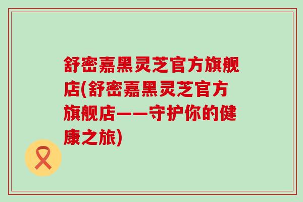 舒密嘉黑灵芝官方旗舰店(舒密嘉黑灵芝官方旗舰店——守护你的健康之旅)