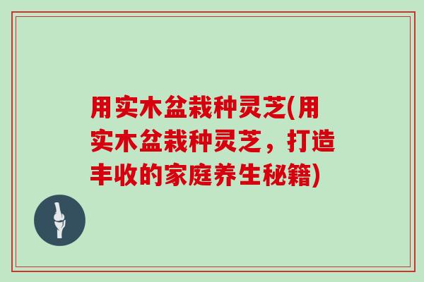 用实木盆栽种灵芝(用实木盆栽种灵芝，打造丰收的家庭养生秘籍)