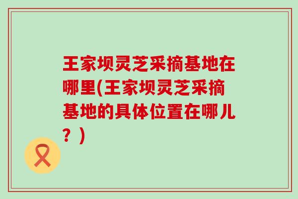 王家坝灵芝采摘基地在哪里(王家坝灵芝采摘基地的具体位置在哪儿？)