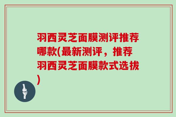 羽西灵芝面膜测评推荐哪款(新测评，推荐羽西灵芝面膜款式选拔)