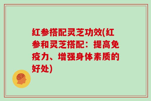 红参搭配灵芝功效(红参和灵芝搭配：提高免疫力、增强身体素质的好处)