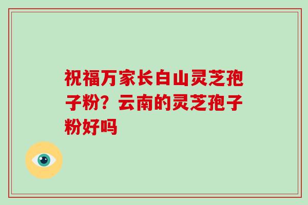 祝福万家长白山灵芝孢子粉？云南的灵芝孢子粉好吗