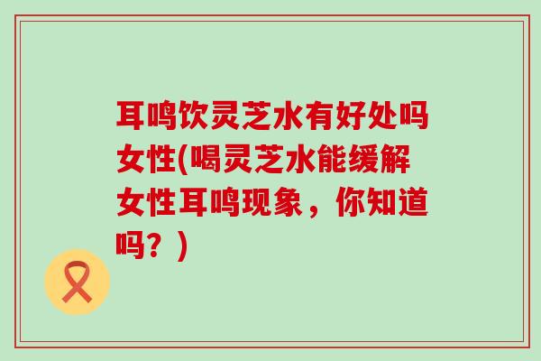 耳鸣饮灵芝水有好处吗女性(喝灵芝水能缓解女性耳鸣现象，你知道吗？)